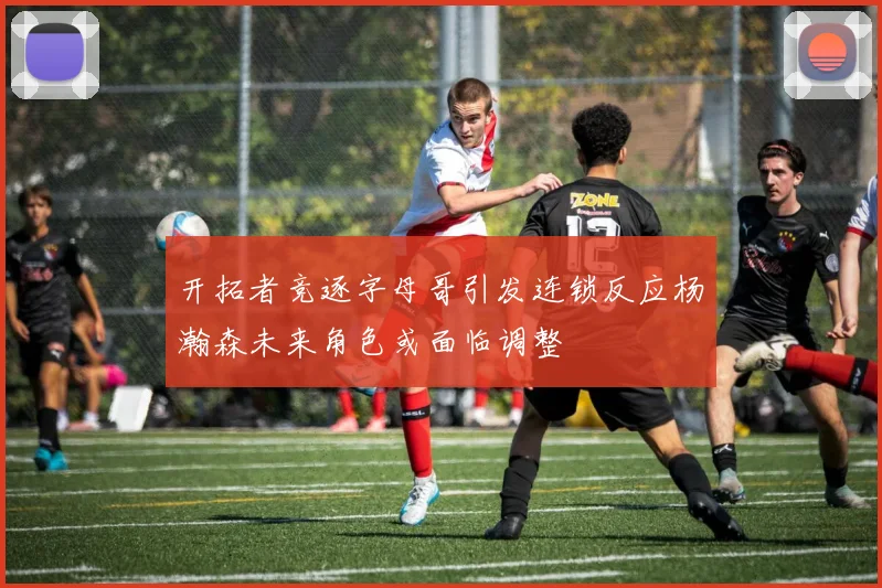 开拓者竞逐字母哥引发连锁反应杨瀚森未来角色或面临调整