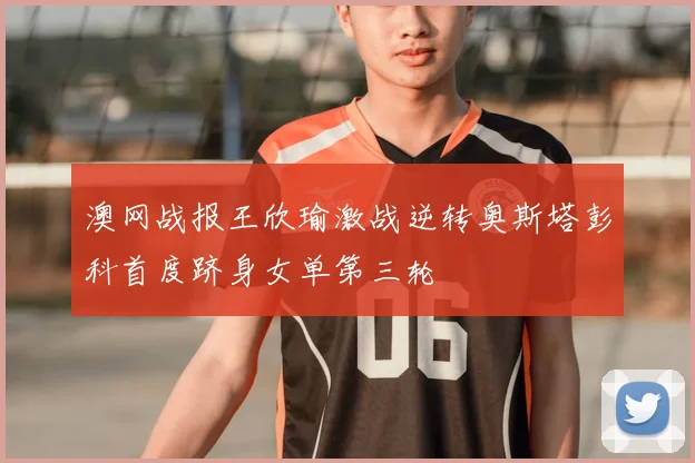 澳网战报王欣瑜激战逆转奥斯塔彭科首度跻身女单第三轮