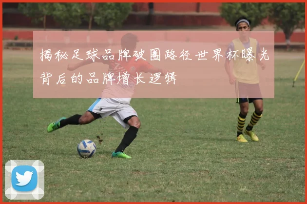 揭秘足球品牌破圈路径世界杯曝光背后的品牌增长逻辑