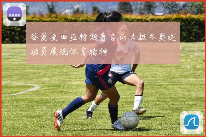 谷爱凌回应特朗普言论力挺冬奥运动员展现体育精神