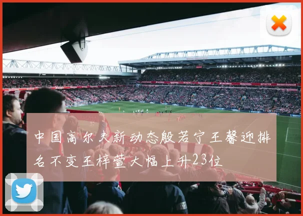 中国高尔夫新动态殷若宁王馨迎排名不变王梓萱大幅上升23位